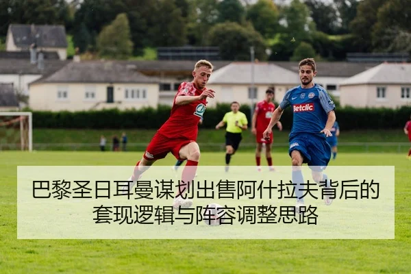 巴黎圣日耳曼谋划出售阿什拉夫背后的套现逻辑与阵容调整思路