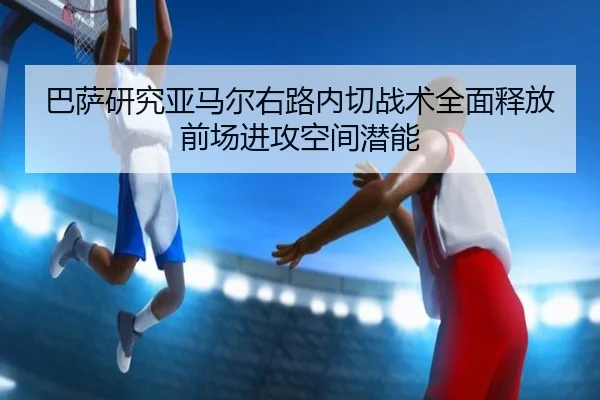 巴萨研究亚马尔右路内切战术全面释放前场进攻空间潜能