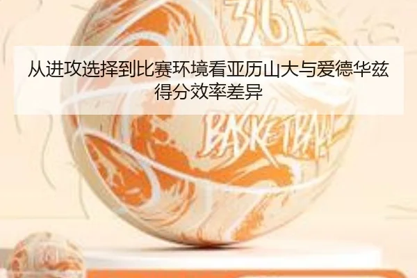 从进攻选择到比赛环境看亚历山大与爱德华兹得分效率差异