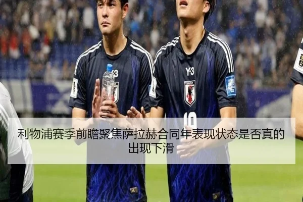 利物浦赛季前瞻聚焦萨拉赫合同年表现状态是否真的出现下滑