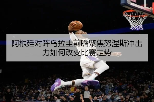 阿根廷对阵乌拉圭前瞻聚焦努涅斯冲击力如何改变比赛走势