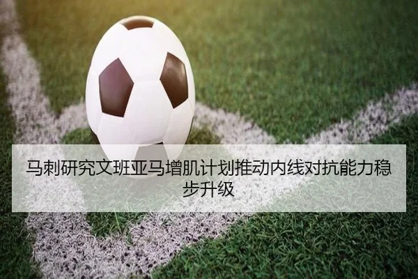马刺研究文班亚马增肌计划推动内线对抗能力稳步升级